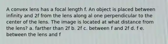 A convex lens has a focal length f. An object is placed between infinity and 2f from the lens along al one perpendicular to the center of the lens. The image is located at what distance from the lens? a. farther than 2f b. 2f c. between f and 2f d. f e. between the lens and f