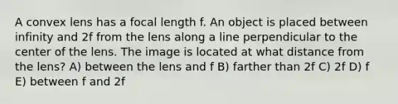 A convex lens has a focal length f. An object is placed between infinity and 2f from the lens along a line perpendicular to the center of the lens. The image is located at what distance from the lens? A) between the lens and f B) farther than 2f C) 2f D) f E) between f and 2f