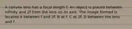 A convex lens has a focal length f. An object is placed between infinity and 2f from the lens on its axis. The image formed is located A between f and 2f. B at f. C at 2f. D between the lens and f.