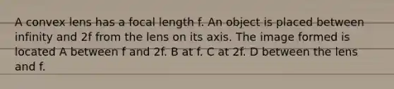 A convex lens has a focal length f. An object is placed between infinity and 2f from the lens on its axis. The image formed is located A between f and 2f. B at f. C at 2f. D between the lens and f.