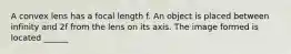 A convex lens has a focal length f. An object is placed between infinity and 2f from the lens on its axis. The image formed is located ______