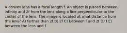 A convex lens has a focal length f. An object is placed between infinity and 2f from the lens along a line perpendicular to the center of the lens. The image is located at what distance from the lens? A) farther than 2f B) 2f C) between f and 2f D) f E) between the lens and f