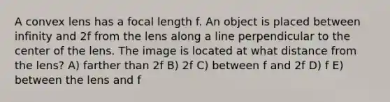 A convex lens has a focal length f. An object is placed between infinity and 2f from the lens along a line perpendicular to the center of the lens. The image is located at what distance from the lens? A) farther than 2f B) 2f C) between f and 2f D) f E) between the lens and f