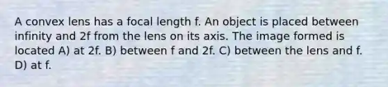 A convex lens has a focal length f. An object is placed between infinity and 2f from the lens on its axis. The image formed is located A) at 2f. B) between f and 2f. C) between the lens and f. D) at f.