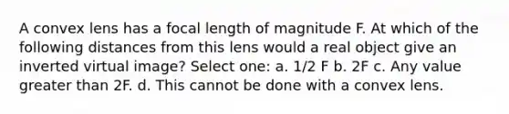 A convex lens has a focal length of magnitude F. At which of the following distances from this lens would a real object give an inverted virtual image? Select one: a. 1/2 F b. 2F c. Any value <a href='https://www.questionai.com/knowledge/ktgHnBD4o3-greater-than' class='anchor-knowledge'>greater than</a> 2F. d. This cannot be done with a convex lens.