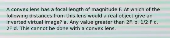 A convex lens has a focal length of magnitude F. At which of the following distances from this lens would a real object give an inverted virtual image? a. Any value greater than 2F. b. 1/2 F c. 2F d. This cannot be done with a convex lens.