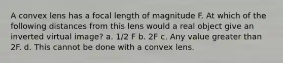 A convex lens has a focal length of magnitude F. At which of the following distances from this lens would a real object give an inverted virtual image? a. 1/2 F b. 2F c. Any value greater than 2F. d. This cannot be done with a convex lens.