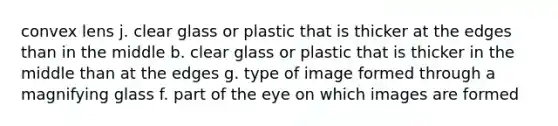 convex lens j. clear glass or plastic that is thicker at the edges than in the middle b. clear glass or plastic that is thicker in the middle than at the edges g. type of image formed through a magnifying glass f. part of the eye on which images are formed