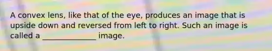 A convex lens, like that of the eye, produces an image that is upside down and reversed from left to right. Such an image is called a ______________ image.