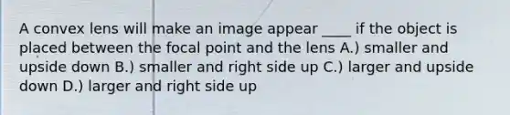 A convex lens will make an image appear ____ if the object is placed between the focal point and the lens A.) smaller and upside down B.) smaller and right side up C.) larger and upside down D.) larger and right side up