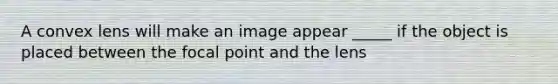 A convex lens will make an image appear _____ if the object is placed between the focal point and the lens