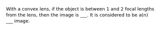 With a convex lens, if the object is between 1 and 2 focal lengths from the lens, then the image is ___. It is considered to be a(n) ___ image.