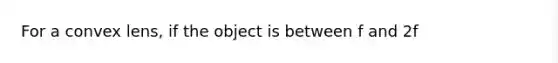 For a convex lens, if the object is between f and 2f