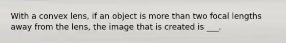 With a convex lens, if an object is more than two focal lengths away from the lens, the image that is created is ___.