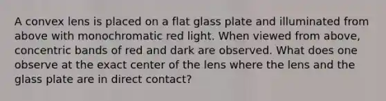 A convex lens is placed on a flat glass plate and illuminated from above with monochromatic red light. When viewed from above, concentric bands of red and dark are observed. What does one observe at the exact center of the lens where the lens and the glass plate are in direct contact?