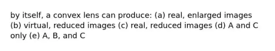 by itself, a convex lens can produce: (a) real, enlarged images (b) virtual, reduced images (c) real, reduced images (d) A and C only (e) A, B, and C