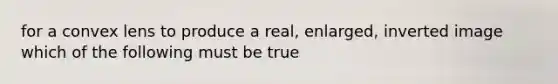 for a convex lens to produce a real, enlarged, inverted image which of the following must be true