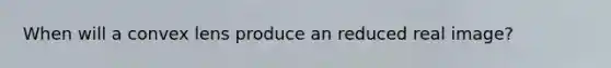 When will a convex lens produce an reduced real image?