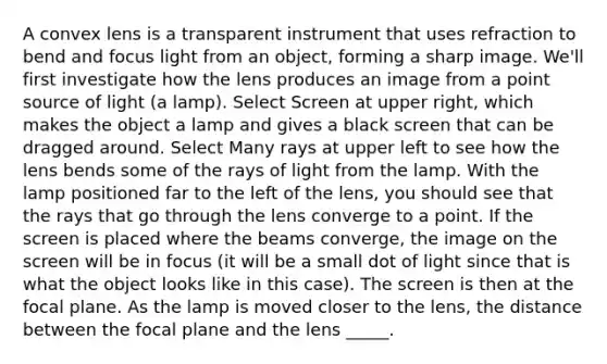 A convex lens is a transparent instrument that uses refraction to bend and focus light from an object, forming a sharp image. We'll first investigate how the lens produces an image from a point source of light (a lamp). Select Screen at upper right, which makes the object a lamp and gives a black screen that can be dragged around. Select Many rays at upper left to see how the lens bends some of the rays of light from the lamp. With the lamp positioned far to the left of the lens, you should see that the rays that go through the lens converge to a point. If the screen is placed where the beams converge, the image on the screen will be in focus (it will be a small dot of light since that is what the object looks like in this case). The screen is then at the focal plane. As the lamp is moved closer to the lens, the distance between the focal plane and the lens _____.