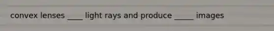 convex lenses ____ light rays and produce _____ images
