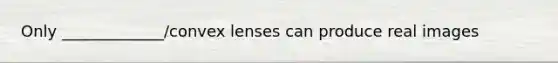 Only _____________/convex lenses can produce real images