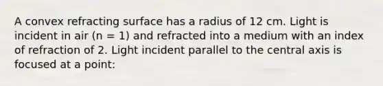 A convex refracting surface has a radius of 12 cm. Light is incident in air (n = 1) and refracted into a medium with an index of refraction of 2. Light incident parallel to the central axis is focused at a point: