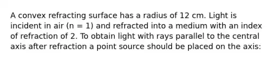 A convex refracting surface has a radius of 12 cm. Light is incident in air (n = 1) and refracted into a medium with an index of refraction of 2. To obtain light with rays parallel to the central axis after refraction a point source should be placed on the axis: