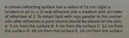 A convex refracting surface has a radius of 12 cm. Light is incident in air (n = 1) and refracted into a medium with an index of refraction of 2. To obtain light with rays parallel to the central axis after refraction a point source should be placed on the axis: A. 3 cm from the surface B. 6 cm from the surface C. 12 cm from the surface D. 18 cm from the surface E. 24 cm from the surface