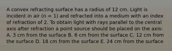 A convex refracting surface has a radius of 12 cm. Light is incident in air (n = 1) and refracted into a medium with an index of refraction of 2. To obtain light with rays parallel to the central axis after refraction a point source should be placed on the axis: A. 3 cm from the surface B. 6 cm from the surface C. 12 cm from the surface D. 18 cm from the surface E. 24 cm from the surface