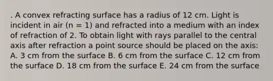 . A convex refracting surface has a radius of 12 cm. Light is incident in air (n = 1) and refracted into a medium with an index of refraction of 2. To obtain light with rays parallel to the central axis after refraction a point source should be placed on the axis: A. 3 cm from the surface B. 6 cm from the surface C. 12 cm from the surface D. 18 cm from the surface E. 24 cm from the surface