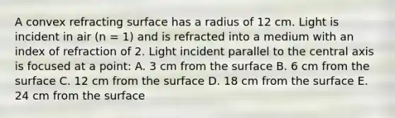 A convex refracting surface has a radius of 12 cm. Light is incident in air (n = 1) and is refracted into a medium with an index of refraction of 2. Light incident parallel to the central axis is focused at a point: A. 3 cm from the surface B. 6 cm from the surface C. 12 cm from the surface D. 18 cm from the surface E. 24 cm from the surface