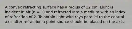 A convex refracting surface has a radius of 12 cm. Light is incident in air (n = 1) and refracted into a medium with an index of refraction of 2. To obtain light with rays parallel to the central axis after refraction a point source should be placed on the axis