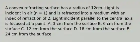 A convex refracting surface has a radius of 12cm. Light is incident in air (n = 1) and is refracted into a medium with an index of refraction of 2. Light incident parallel to the central axis is focused at a point: A. 3 cm from the surface B. 6 cm from the surface C. 12 cm from the surface D. 18 cm from the surface E. 24 cm from the surface