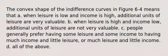 The convex shape of the indifference curves in Figure 6-4 means that a. when leisure is low and income is high, additional units of leisure are very valuable. b. when leisure is high and income low, additional units of leisure are not very valuable. c. people generally prefer having some leisure and some income to having much income and little leisure, or much leisure and little income. d. all of the above.