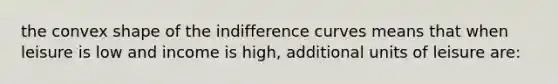 the convex shape of the indifference curves means that when leisure is low and income is high, additional units of leisure are: