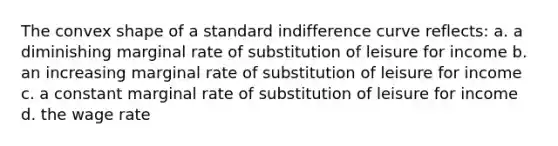 The convex shape of a standard indifference curve reflects: a. a diminishing marginal rate of substitution of leisure for income b. an increasing marginal rate of substitution of leisure for income c. a constant marginal rate of substitution of leisure for income d. the wage rate