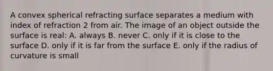 A convex spherical refracting surface separates a medium with index of refraction 2 from air. The image of an object outside the surface is real: A. always B. never C. only if it is close to the surface D. only if it is far from the surface E. only if the radius of curvature is small