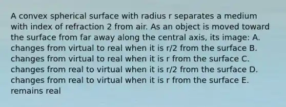 A convex spherical surface with radius r separates a medium with index of refraction 2 from air. As an object is moved toward the surface from far away along the central axis, its image: A. changes from virtual to real when it is r/2 from the surface B. changes from virtual to real when it is r from the surface C. changes from real to virtual when it is r/2 from the surface D. changes from real to virtual when it is r from the surface E. remains real