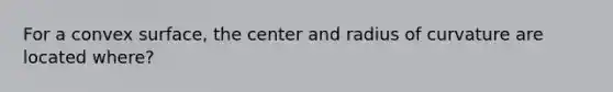 For a convex surface, the center and radius of curvature are located where?