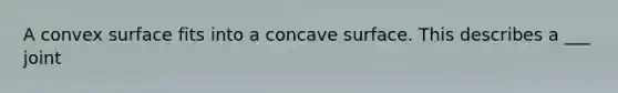 A convex surface fits into a concave surface. This describes a ___ joint