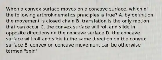 When a convex surface moves on a concave surface, which of the following arthrokinematics principles is true? A. by definition, the movement is closed chain B. translation is the only motion that can occur C. the convex surface will roll and slide in opposite directions on the concave surface D. the concave surface will roll and slide in the same direction on the convex surface E. convex on concave movement can be otherwise termed "spin"