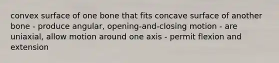 convex surface of one bone that fits concave surface of another bone - produce angular, opening-and-closing motion - are uniaxial, allow motion around one axis - permit flexion and extension