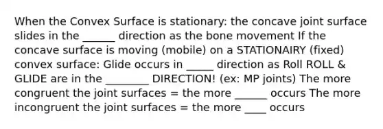 When the Convex Surface is stationary: the concave joint surface slides in the ______ direction as the bone movement If the concave surface is moving (mobile) on a STATIONAIRY (fixed) convex surface: Glide occurs in _____ direction as Roll ROLL & GLIDE are in the ________ DIRECTION! (ex: MP joints) The more congruent the joint surfaces = the more ______ occurs The more incongruent the joint surfaces = the more ____ occurs