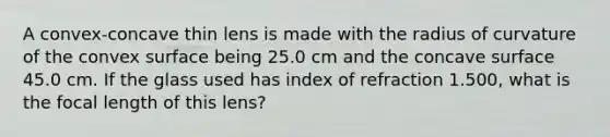 A convex-concave thin lens is made with the radius of curvature of the convex surface being 25.0 cm and the concave surface 45.0 cm. If the glass used has index of refraction 1.500, what is the focal length of this lens?