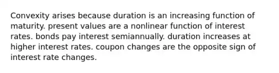 Convexity arises because duration is an increasing function of maturity. present values are a nonlinear function of interest rates. bonds pay interest semiannually. duration increases at higher interest rates. coupon changes are the opposite sign of interest rate changes.