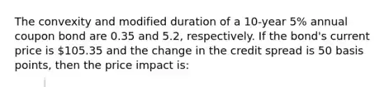 The convexity and modified duration of a 10-year 5% annual coupon bond are 0.35 and 5.2, respectively. If the bond's current price is 105.35 and the change in the credit spread is 50 basis points, then the price impact is: