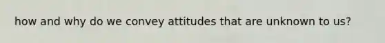 how and why do we convey attitudes that are unknown to us?