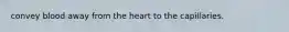 convey blood away from the heart to the capillaries.