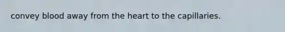 convey blood away from the heart to the capillaries.