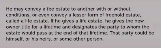 He may convey a fee estate to another with or without conditions, or even convey a lesser form of freehold estate, called a life estate. If he gives a life estate, he gives the new owner title for a lifetime and designates the party to whom the estate would pass at the end of that lifetime. That party could be himself, or his heirs, or some other person.